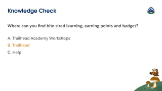 Where can you ﬁnd bite-sized learning, earning points and badges?
A. Trailhead Academy Workshops
B. Trailhead
C. Help
Knowledge Check
 