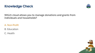 Which cloud allows you to manage donations and grants from
individuals and households?
A. Non-Proﬁt
B. Education
C. Health
Knowledge Check
 