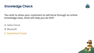 You wish to allow your customers to self-serve through an online
knowledge base, what will help you do this?
A. Sales Cloud
B. Mulesoft
C. Experience Cloud
Knowledge Check
 