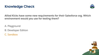 Allied Kicks have some new requirements for their Salesforce org. Which
environment would you use for testing them?
A. Playground
B. Developer Edition
C. Sandbox
Knowledge Check
 