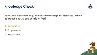 Your users have new requirements to develop in Salesforce. Which
approach should you consider ﬁrst?
A. Declarative
B. Programmatic
C. Integration
Knowledge Check
 