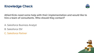 Allied Kicks need some help with their implementation and would like to
hire a team of consultants. Who should they contact?
A. Salesforce Business Analyst
B. Salesforce ISV
C. Salesforce Partner
Knowledge Check
 