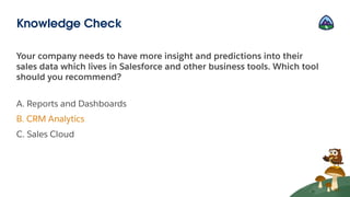 Your company needs to have more insight and predictions into their
sales data which lives in Salesforce and other business tools. Which tool
should you recommend?
A. Reports and Dashboards
B. CRM Analytics
C. Sales Cloud
Knowledge Check
 