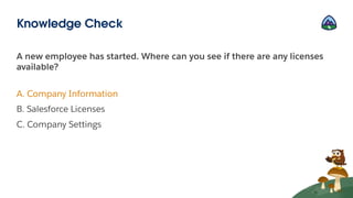 A new employee has started. Where can you see if there are any licenses
available?
A. Company Information
B. Salesforce Licenses
C. Company Settings
Knowledge Check
 