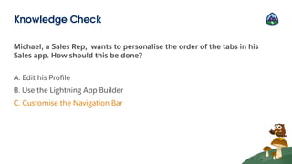 Michael, a Sales Rep, wants to personalise the order of the tabs in his
Sales app. How should this be done?
A. Edit his Proﬁle
B. Use the Lightning App Builder
C. Customise the Navigation Bar
Knowledge Check
 