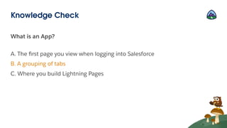 What is an App?
A. The ﬁrst page you view when logging into Salesforce
B. A grouping of tabs
C. Where you build Lightning Pages
Knowledge Check
 
