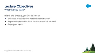 Lecture Objectives
What will you learn?
Copyright Salesforce, Inc. 2022 - For Educational Use Only
By the end of today, you will be able to:
● Describe the Salesforce Associate certiﬁcation
● Explain where certiﬁcation resources can be located
● Book your exam
 