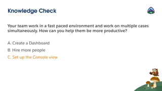 Your team work in a fast paced environment and work on multiple cases
simultaneously. How can you help them be more productive?
A. Create a Dashboard
B. Hire more people
C. Set up the Console view
Knowledge Check
 