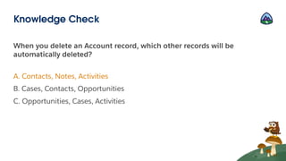 When you delete an Account record, which other records will be
automatically deleted?
A. Contacts, Notes, Activities
B. Cases, Contacts, Opportunities
C. Opportunities, Cases, Activities
Knowledge Check
 