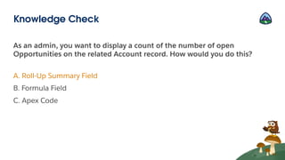 As an admin, you want to display a count of the number of open
Opportunities on the related Account record. How would you do this?
A. Roll-Up Summary Field
B. Formula Field
C. Apex Code
Knowledge Check
 