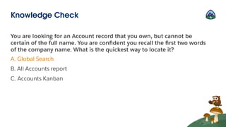 You are looking for an Account record that you own, but cannot be
certain of the full name. You are conﬁdent you recall the ﬁrst two words
of the company name. What is the quickest way to locate it?
A. Global Search
B. All Accounts report
C. Accounts Kanban
Knowledge Check
 
