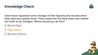 Users have requested some changes to the Opportunity records when
they view and update them. They would like the ﬁeld order and related
list order to be changed. Where would you do this?
A. Record Type
B. Page Layout
C. Business Process
Knowledge Check
 