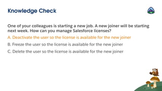 One of your colleagues is starting a new job. A new joiner will be starting
next week. How can you manage Salesforce licenses?
A. Deactivate the user so the license is available for the new joiner
B. Freeze the user so the license is available for the new joiner
C. Delete the user so the license is available for the new joiner
Knowledge Check
 