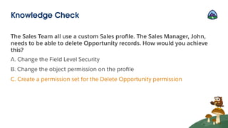 The Sales Team all use a custom Sales proﬁle. The Sales Manager, John,
needs to be able to delete Opportunity records. How would you achieve
this?
A. Change the Field Level Security
B. Change the object permission on the proﬁle
C. Create a permission set for the Delete Opportunity permission
Knowledge Check
 
