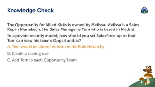 The Opportunity for Allied Kicks is owned by Melissa. Melissa is a Sales
Rep in Marrakech. Her Sales Manager is Tom who is based in Madrid.
In a private security model, how should you set Salesforce up so that
Tom can view his team’s Opportunities?
A. Tom would be above his team in the Role Hierarchy
B. Create a sharing rule
C. Add Tom to each Opportunity Team
Knowledge Check
 