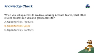 When you set up access to an Account using Account Teams, what other
related records can you also grant access to?
A. Opportunities, Products
B. Opportunities, Cases
C. Opportunities, Contacts
Knowledge Check
 