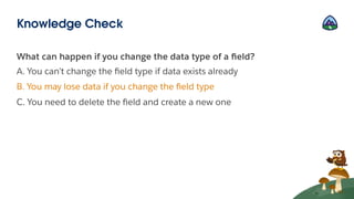What can happen if you change the data type of a ﬁeld?
A. You can’t change the ﬁeld type if data exists already
B. You may lose data if you change the ﬁeld type
C. You need to delete the ﬁeld and create a new one
Knowledge Check
 
