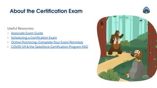 About the Certiﬁcation Exam
Useful Resources:
○ Associate Exam Guide
○ Scheduling a Certiﬁcation Exam
○ Online Proctoring—Complete Your Exam Remotely
○ COVID-19 & the Salesforce Certiﬁcation Program FAQ
 
