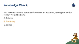 You need to create a report which shows all Accounts, by Region. Which
format would be best?
A. Tabular
B. Summary
C. Joined
Knowledge Check
 