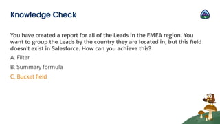 You have created a report for all of the Leads in the EMEA region. You
want to group the Leads by the country they are located in, but this ﬁeld
doesn’t exist in Salesforce. How can you achieve this?
A. Filter
B. Summary formula
C. Bucket ﬁeld
Knowledge Check
 