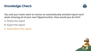 You and your team want to receive an automatically emailed report each
week showing all of your own Opportunities. How would you do this?
A. Follow the report
B. Export the report
C. Subscribe to the report
Knowledge Check
 
