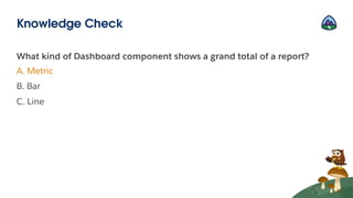 What kind of Dashboard component shows a grand total of a report?
A. Metric
B. Bar
C. Line
Knowledge Check
 