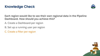 Each region would like to see their own regional data in the Pipeline
Dashboard. How should you achieve this?
A. Create a Dashboard per region
B. Set up a running user per region
C. Create a ﬁlter per region
Knowledge Check
 