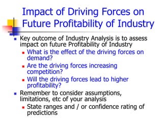Impact of Driving Forces on
    Future Profitability of Industry
   Key outcome of Industry Analysis is to assess
    impact on future Profitability of Industry
      What is the effect of the driving forces on
       demand?
      Are the driving forces increasing
       competition?
      Will the driving forces lead to higher
       profitability?
   Remember to consider assumptions,
    limitations, etc of your analysis
      State ranges and / or confidence rating of
       predictions
 