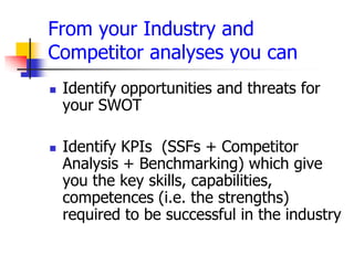From your Industry and
Competitor analyses you can
   Identify opportunities and threats for
    your SWOT

   Identify KPIs (SSFs + Competitor
    Analysis + Benchmarking) which give
    you the key skills, capabilities,
    competences (i.e. the strengths)
    required to be successful in the industry
 