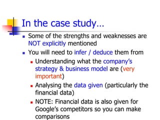 In the case study…
   Some of the strengths and weaknesses are
    NOT explicitly mentioned
   You will need to infer / deduce them from
      Understanding what the company’s

       strategy & business model are (very
       important)
      Analysing the data given (particularly the

       financial data)
      NOTE: Financial data is also given for

       Google’s competitors so you can make
       comparisons
 