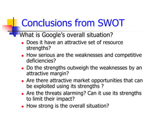 Conclusions from SWOT
   What is Google’s overall situation?
       Does it have an attractive set of resource
        strengths?
       How serious are the weaknesses and competitive
        deficiencies?
       Do the strengths outweigh the weaknesses by an
        attractive margin?
       Are there attractive market opportunities that can
        be exploited using its strengths ?
       Are the threats alarming? Can it use its strengths
        to limit their impact?
       How strong is the overall situation?
 
