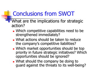 Conclusions from SWOT
   What are the implications for strategic
    action?
       Which competitive capabilities need to be
        strengthened immediately?
       What actions should be taken to reduce
        the company’s competitive liabilities?
       Which market opportunities should be top
        priority in future strategic initiatives? Which
        opportunities should be ignored?
       What should the company be doing to
        guard against the threats to its well-being?
 