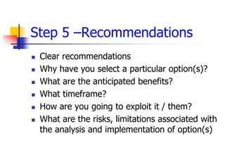 Step 5 –Recommendations
   Clear recommendations
   Why have you select a particular option(s)?
   What are the anticipated benefits?
   What timeframe?
   How are you going to exploit it / them?
   What are the risks, limitations associated with
    the analysis and implementation of option(s)
 