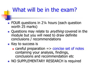What will be in the exam?

   FOUR questions in 2¼ hours (each question
    worth 25 marks)
   Questions may relate to anything covered in the
    module but you will need to draw definite
    conclusions / recommendations
   Key to success is
      careful preparation => concise set of notes
       containing your analysis, findings,
       conclusions and recommendation etc
   NO SUPPLEMENTARY RESEARCH is required
 
