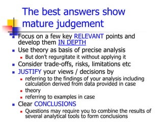 The best answers show
     mature judgement
   Focus on a few key RELEVANT points and
    develop them IN DEPTH
   Use theory as basis of precise analysis
       But don’t regurgitate it without applying it
   Consider trade-offs, risks, limitations etc
   JUSTIFY your views / decisions by
       referring to the findings of your analysis including
        calculation derived from data provided in case
       theory
       referring to examples in case
   Clear CONCLUSIONS
       Questions may require you to combine the results of
        several analytical tools to form conclusions
 
