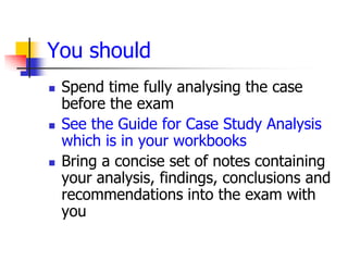 You should
   Spend time fully analysing the case
    before the exam
   See the Guide for Case Study Analysis
    which is in your workbooks
   Bring a concise set of notes containing
    your analysis, findings, conclusions and
    recommendations into the exam with
    you
 
