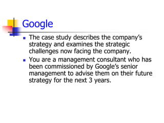 Google
   The case study describes the company’s
    strategy and examines the strategic
    challenges now facing the company.
   You are a management consultant who has
    been commissioned by Google’s senior
    management to advise them on their future
    strategy for the next 3 years.
 