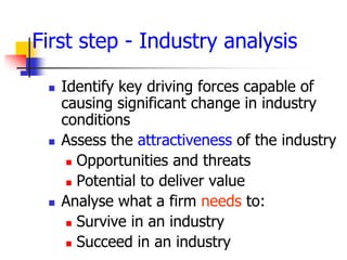 First step - Industry analysis

    Identify key driving forces capable of
     causing significant change in industry
     conditions
    Assess the attractiveness of the industry
       Opportunities and threats

       Potential to deliver value

    Analyse what a firm needs to:
       Survive in an industry

       Succeed in an industry
 