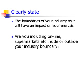 Clearly state
   The boundaries of your industry as it
    will have an impact on your analysis


   Are you including on-line,
    supermarkets etc inside or outside
    your industry boundary?
 