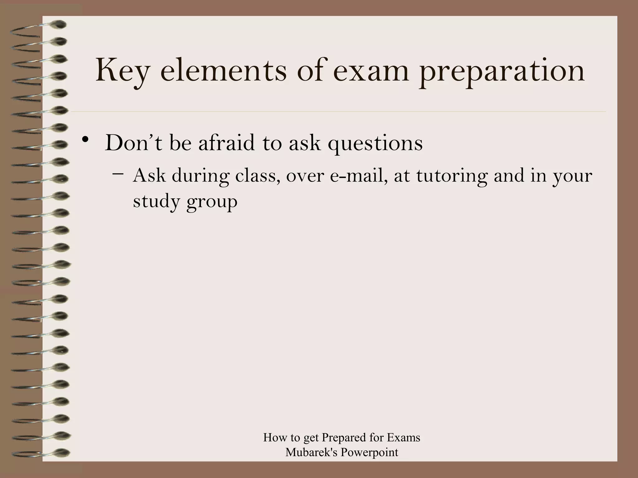 Key elements of exam preparation
• Don’t be afraid to ask questions
– Ask during class, over e-mail, at tutoring and in your
study group

How to get Prepared for Exams
Mubarek's Powerpoint

 