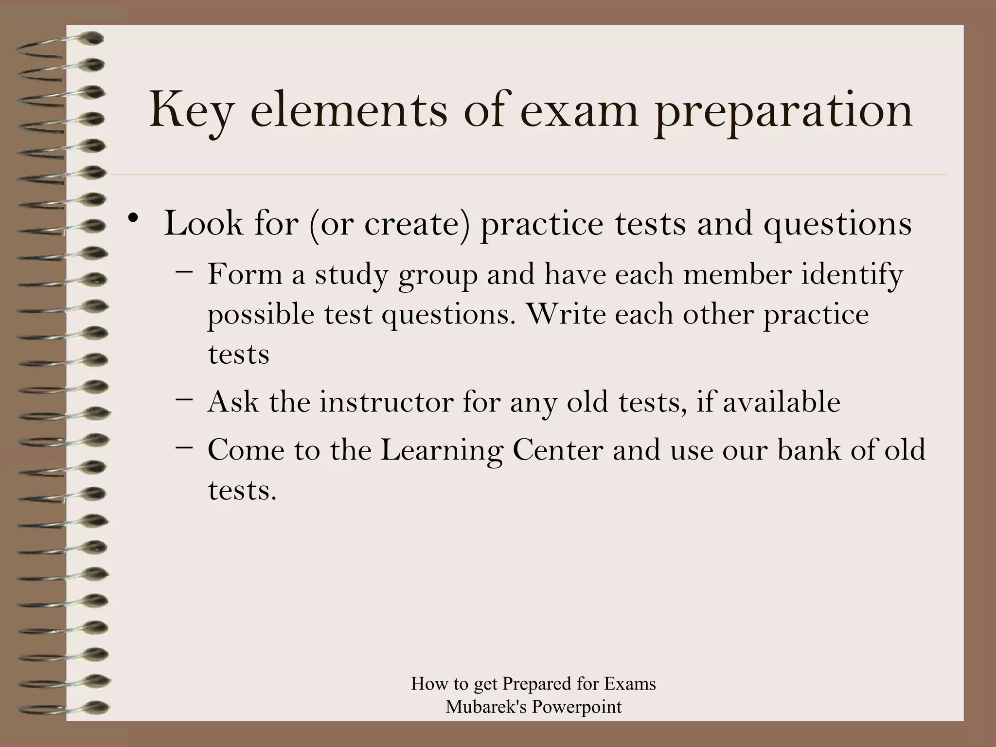 Key elements of exam preparation
• Look for (or create) practice tests and questions
– Form a study group and have each member identify
possible test questions. Write each other practice
tests
– Ask the instructor for any old tests, if available
– Come to the Learning Center and use our bank of old
tests.

How to get Prepared for Exams
Mubarek's Powerpoint

 