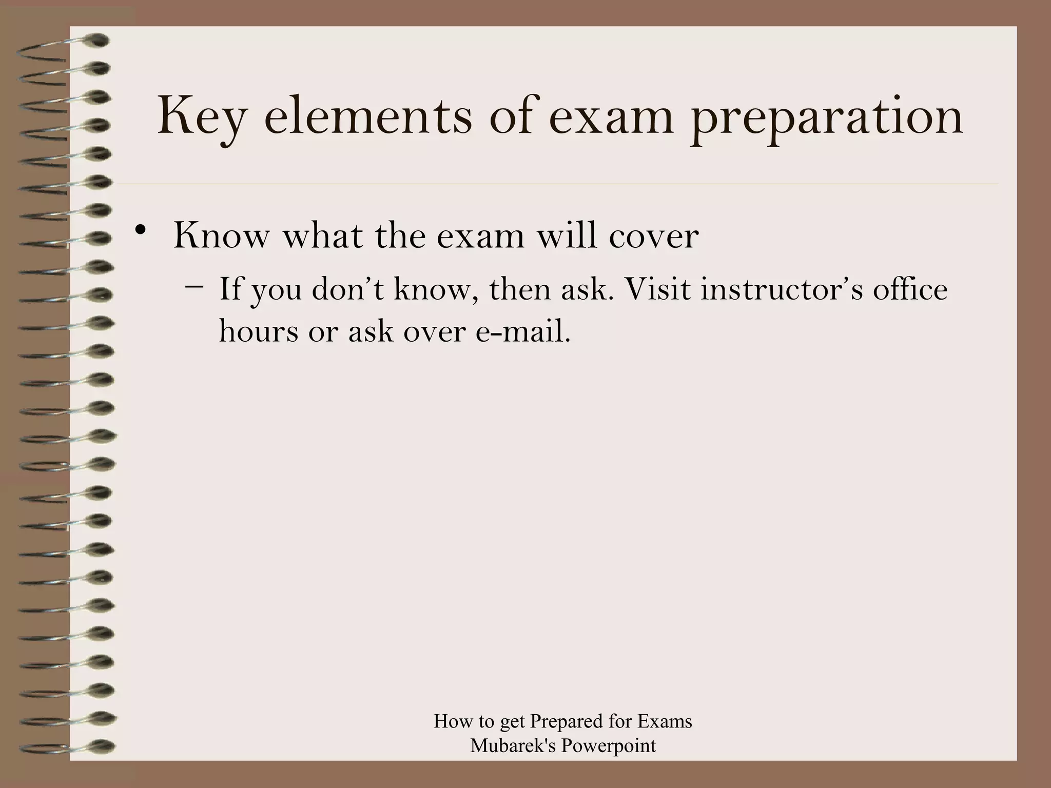 Key elements of exam preparation
• Know what the exam will cover
– If you don’t know, then ask. Visit instructor’s office
hours or ask over e-mail.

How to get Prepared for Exams
Mubarek's Powerpoint

 