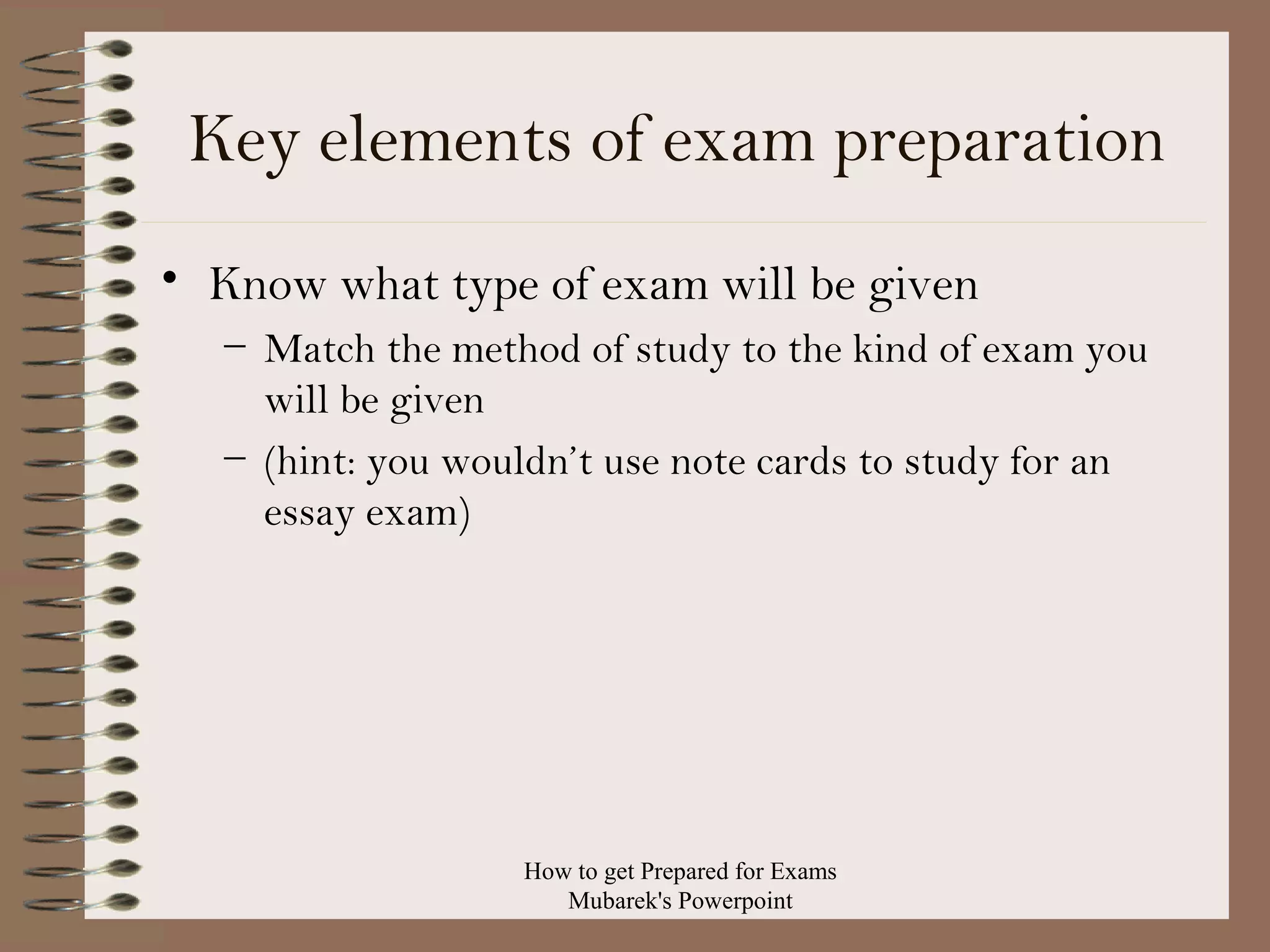 Key elements of exam preparation
• Know what type of exam will be given
– Match the method of study to the kind of exam you
will be given
– (hint: you wouldn’t use note cards to study for an
essay exam)

How to get Prepared for Exams
Mubarek's Powerpoint

 
