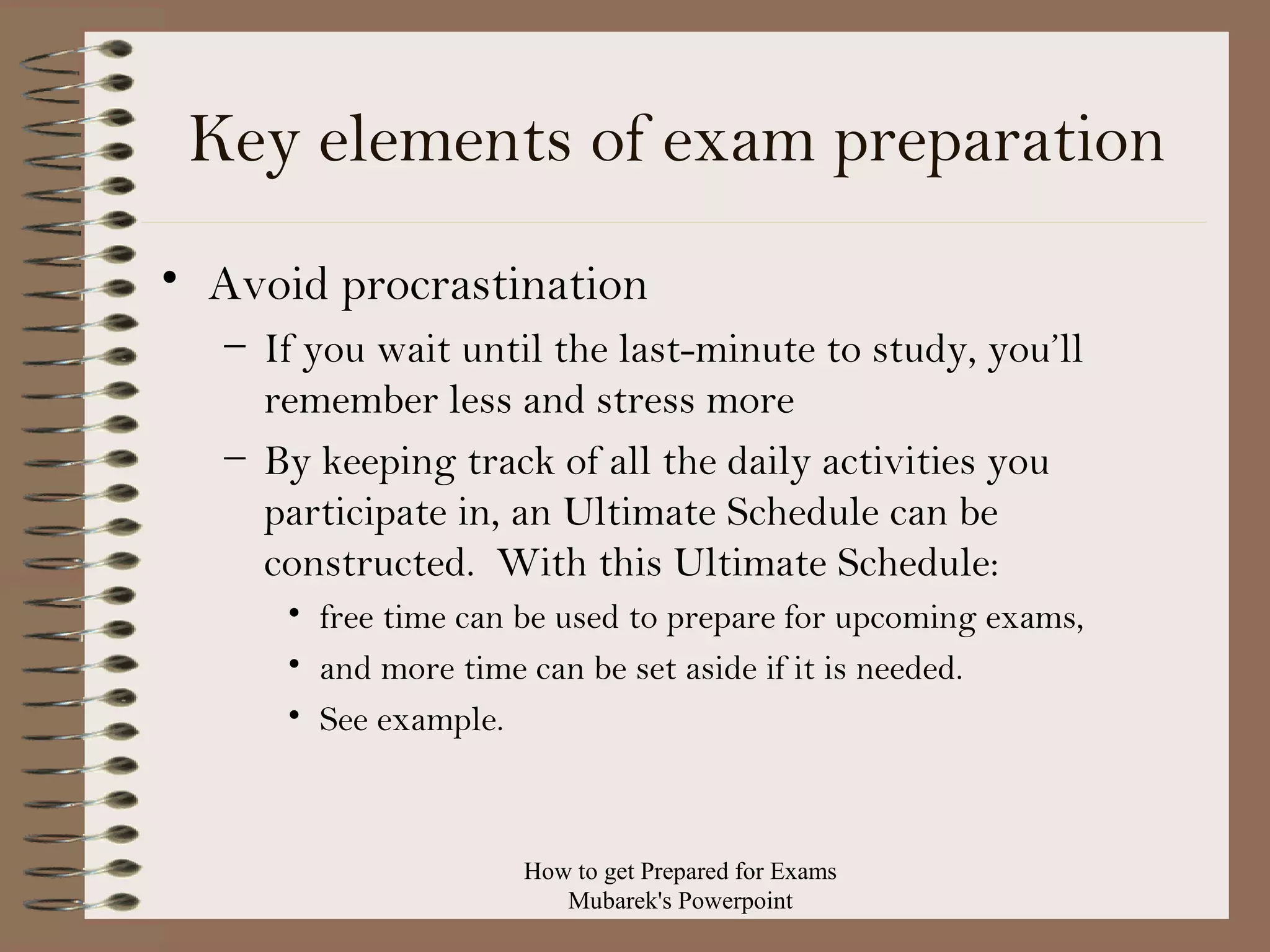 Key elements of exam preparation
• Avoid procrastination
– If you wait until the last-minute to study, you’ll
remember less and stress more
– By keeping track of all the daily activities you
participate in, an Ultimate Schedule can be
constructed. With this Ultimate Schedule:
• free time can be used to prepare for upcoming exams,
• and more time can be set aside if it is needed.
• See example.

How to get Prepared for Exams
Mubarek's Powerpoint

 