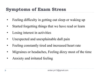 Symptoms of Exam Stress
• Feeling difficulty in getting out sleep or waking up
• Started forgetting things that we have read or learn
• Losing interest in activities
• Unexpected and unexplainable dull pain
• Feeling constantly tired and increased heart rate
• Migraines or headaches, Feeling dizzy most of the time
• Anxiety and irritated feeling
arslan.jm13@gmail.com
 