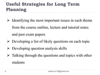 Useful Strategies for Long Term
Planning
 Identifying the most important issues in each theme
from the course outline, lecture and tutorial notes
and past exam papers
 Developing a list of likely questions on each topic
 Developing question analysis skills
 Talking through the questions and topics with other
students
arslan.jm13@gmail.com
 