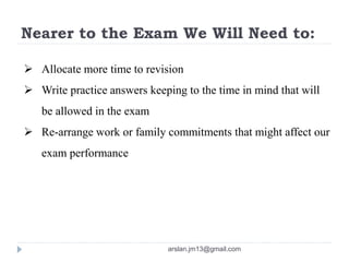 Nearer to the Exam We Will Need to:
 Allocate more time to revision
 Write practice answers keeping to the time in mind that will
be allowed in the exam
 Re-arrange work or family commitments that might affect our
exam performance
arslan.jm13@gmail.com
 
