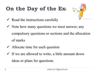 On the Day of the Exam
 Read the instructions carefully
 Note how many questions we must answer, any
compulsory questions or sections and the allocation
of marks
 Allocate time for each question
 If we are allowed to write, a little amount down
ideas or plans for questions
arslan.jm13@gmail.com
 