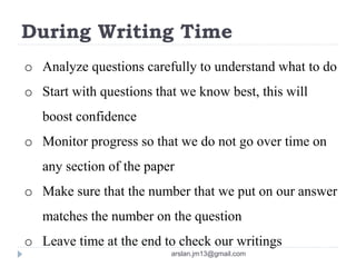 During Writing Time
o Analyze questions carefully to understand what to do
o Start with questions that we know best, this will
boost confidence
o Monitor progress so that we do not go over time on
any section of the paper
o Make sure that the number that we put on our answer
matches the number on the question
o Leave time at the end to check our writings
arslan.jm13@gmail.com
 