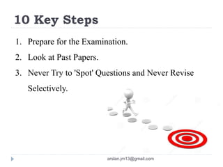 10 Key Steps
1. Prepare for the Examination.
2. Look at Past Papers.
3. Never Try to 'Spot' Questions and Never Revise
Selectively.
arslan.jm13@gmail.com
 